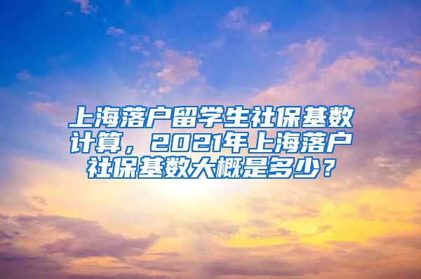 上海落户留学生社保基数计算，2021年上海落户社保基数大概是多少？