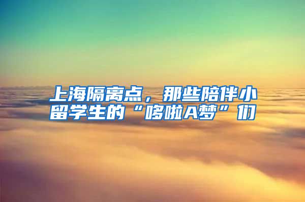 上海隔离点，那些陪伴小留学生的“哆啦A梦”们