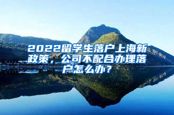 2022留学生落户上海新政策，公司不配合办理落户怎么办？