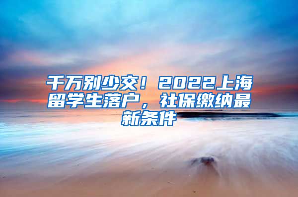 千万别少交！2022上海留学生落户，社保缴纳最新条件