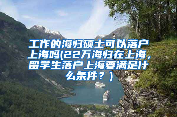 工作的海归硕士可以落户上海吗(22万海归在上海，留学生落户上海要满足什么条件？)