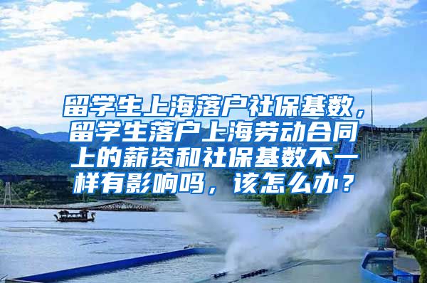 留学生上海落户社保基数，留学生落户上海劳动合同上的薪资和社保基数不一样有影响吗，该怎么办？