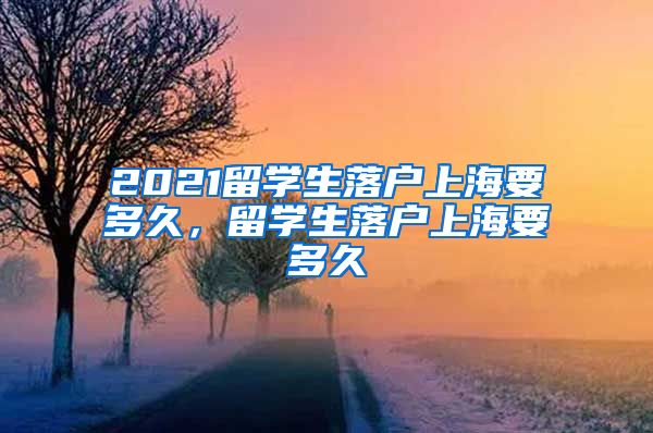 2021留学生落户上海要多久，留学生落户上海要多久