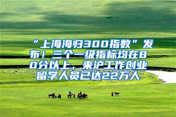 “上海海归300指数”发布！三个一级指标均在80分以上，来沪工作创业留学人员已达22万人