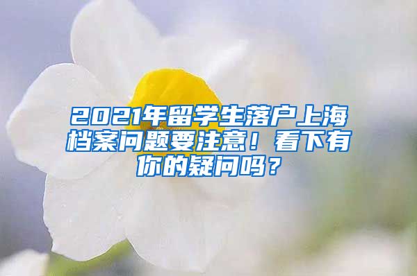 2021年留学生落户上海档案问题要注意！看下有你的疑问吗？