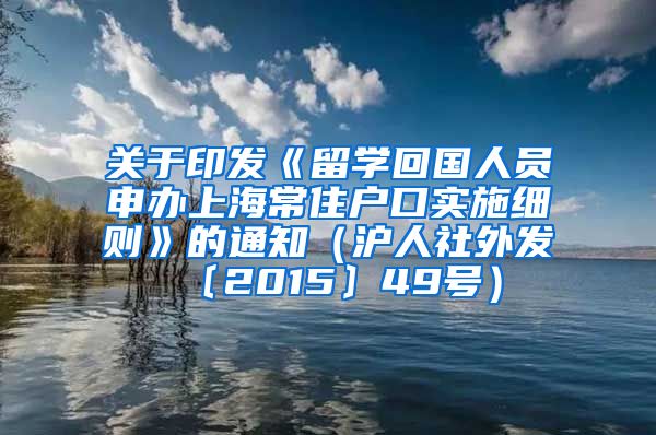 关于印发《留学回国人员申办上海常住户口实施细则》的通知（沪人社外发〔2015〕49号）