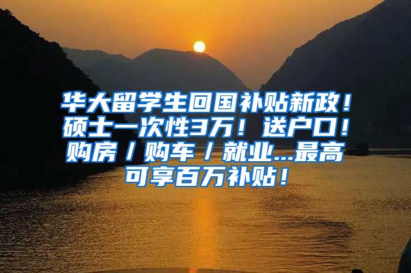 华大留学生回国补贴新政！硕士一次性3万！送户口！购房／购车／就业...最高可享百万补贴！