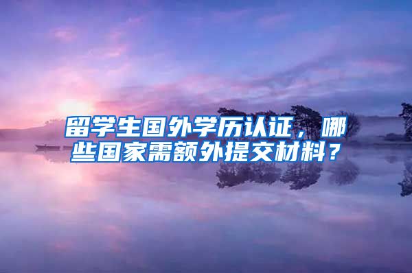 留学生国外学历认证，哪些国家需额外提交材料？