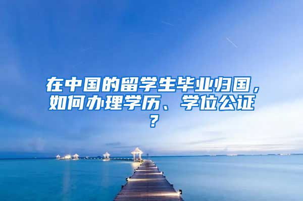 在中国的留学生毕业归国，如何办理学历、学位公证？