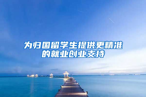 为归国留学生提供更精准的就业创业支持