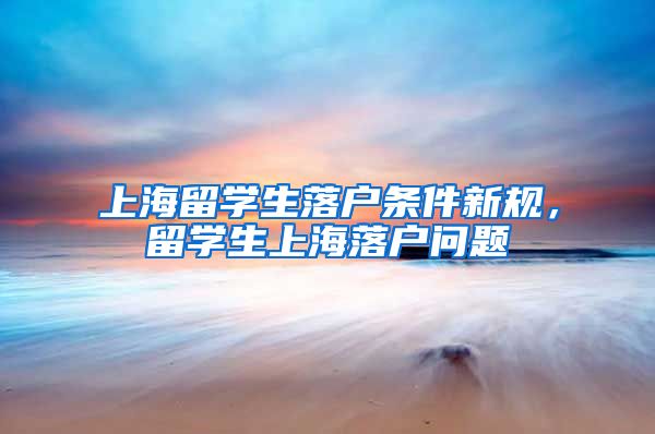 上海留学生落户条件新规，留学生上海落户问题