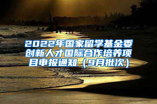 2022年国家留学基金委创新人才国际合作培养项目申报通知（9月批次）