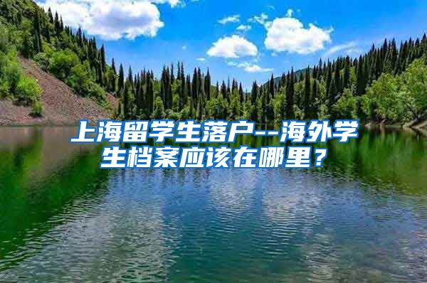 上海留学生落户--海外学生档案应该在哪里？