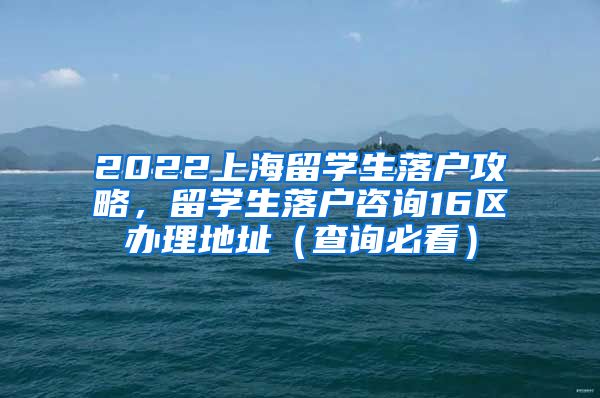 2022上海留学生落户攻略，留学生落户咨询16区办理地址（查询必看）