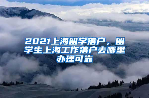 2021上海留学落户，留学生上海工作落户去哪里办理可靠