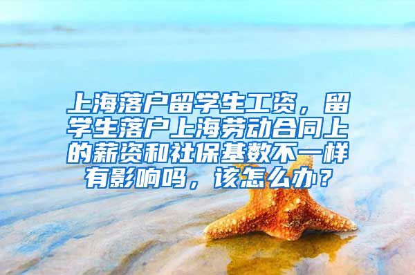 上海落户留学生工资，留学生落户上海劳动合同上的薪资和社保基数不一样有影响吗，该怎么办？