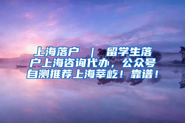 上海落户 ｜ 留学生落户上海咨询代办，公众号自测推荐上海莘屹！靠谱！