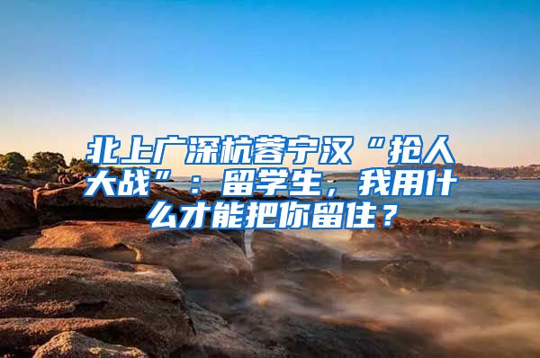 北上广深杭蓉宁汉“抢人大战”：留学生，我用什么才能把你留住？