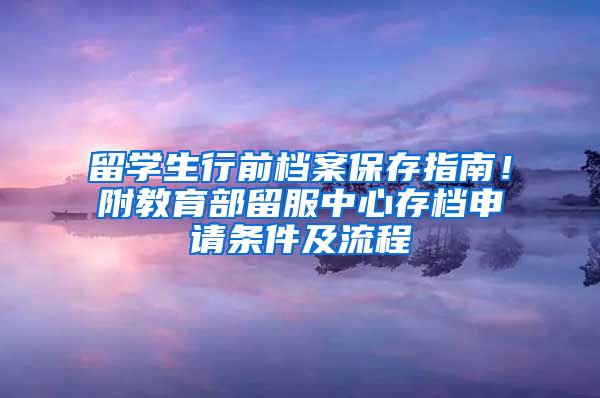 留学生行前档案保存指南！附教育部留服中心存档申请条件及流程