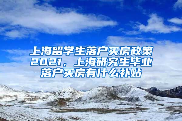 上海留学生落户买房政策2021，上海研究生毕业落户买房有什么补贴