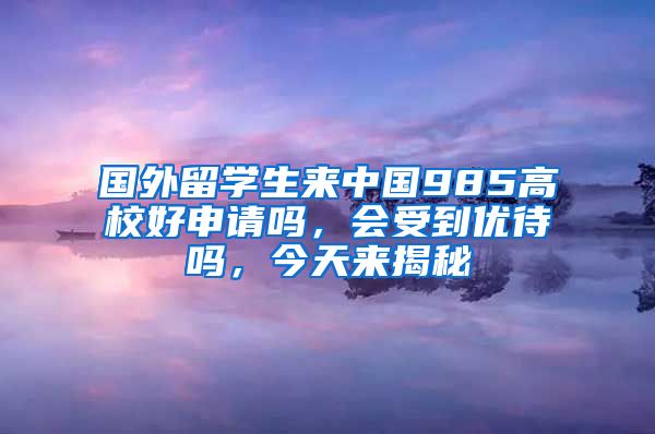 国外留学生来中国985高校好申请吗，会受到优待吗，今天来揭秘