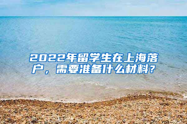 2022年留学生在上海落户，需要准备什么材料？