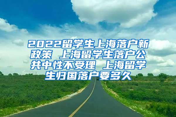 2022留学生上海落户新政策 上海留学生落户公共中性不受理 上海留学生归国落户要多久