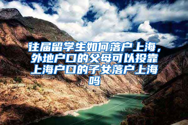 往届留学生如何落户上海，外地户口的父母可以投靠上海户口的子女落户上海吗