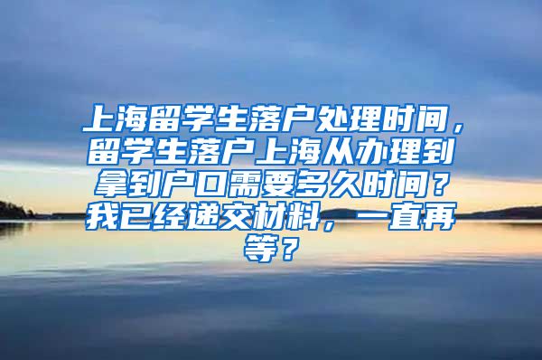 上海留学生落户处理时间，留学生落户上海从办理到拿到户口需要多久时间？我已经递交材料，一直再等？