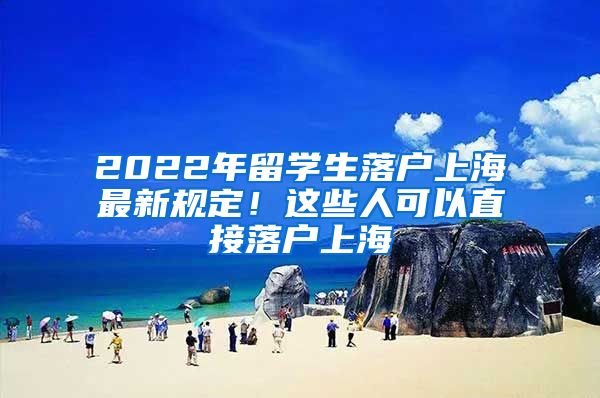 2022年留学生落户上海最新规定！这些人可以直接落户上海