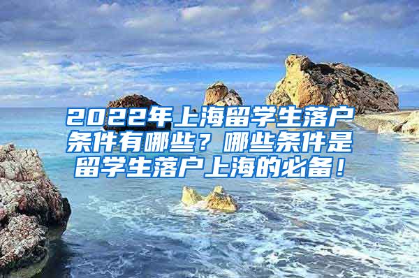 2022年上海留学生落户条件有哪些？哪些条件是留学生落户上海的必备！