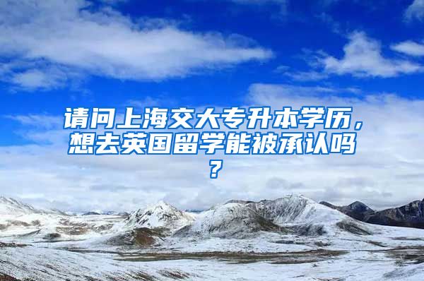 请问上海交大专升本学历，想去英国留学能被承认吗？