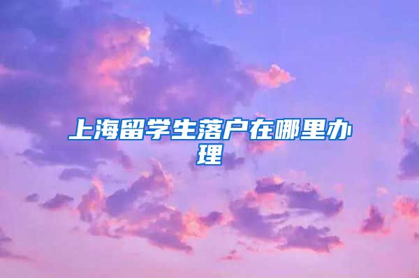 上海留学生落户在哪里办理