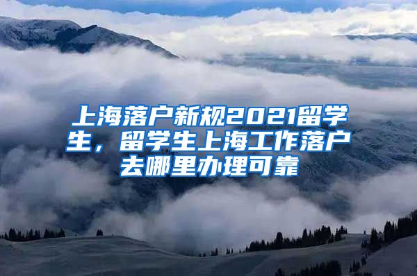 上海落户新规2021留学生，留学生上海工作落户去哪里办理可靠