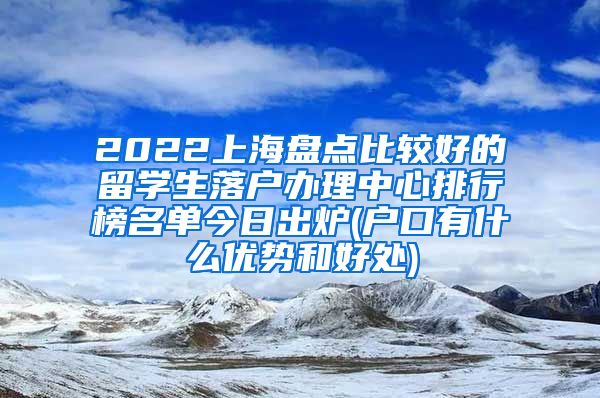 2022上海盘点比较好的留学生落户办理中心排行榜名单今日出炉(户口有什么优势和好处)