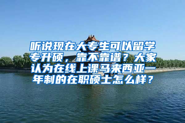 听说现在大专生可以留学专升硕，靠不靠谱？大家认为在线上课马来西亚一年制的在职硕士怎么样？