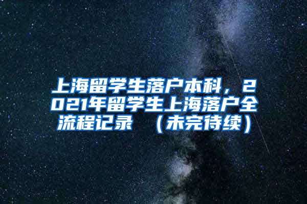 上海留学生落户本科，2021年留学生上海落户全流程记录 （未完待续）