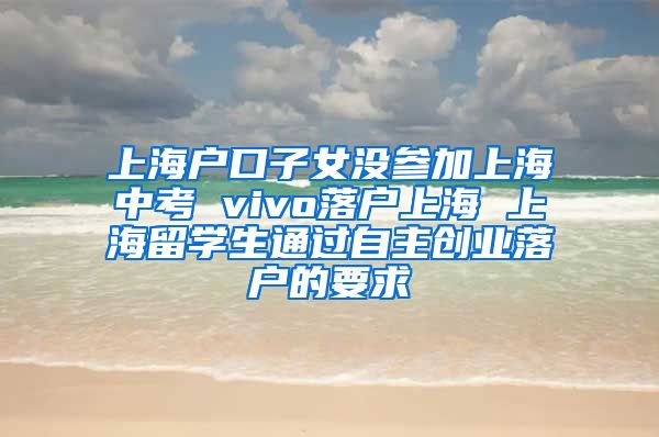 上海户口子女没参加上海中考 vivo落户上海 上海留学生通过自主创业落户的要求