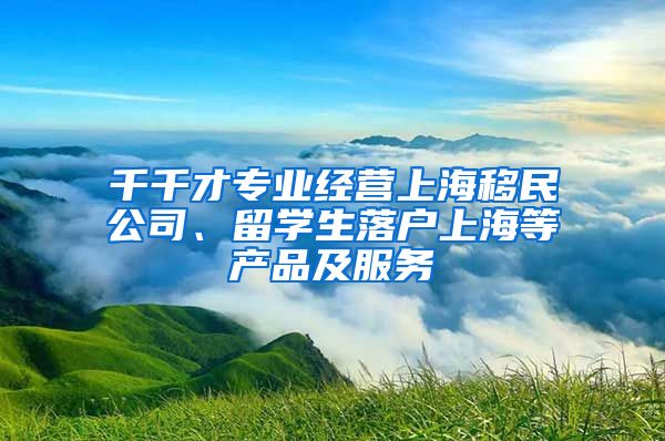 千千才专业经营上海移民公司、留学生落户上海等产品及服务