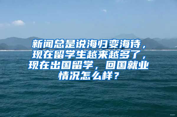 新闻总是说海归变海待，现在留学生越来越多了，现在出国留学，回国就业情况怎么样？