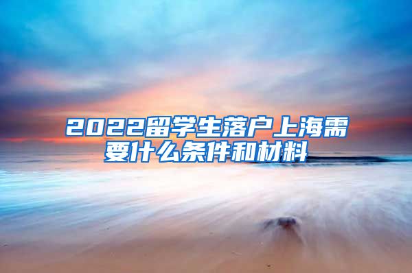 2022留学生落户上海需要什么条件和材料