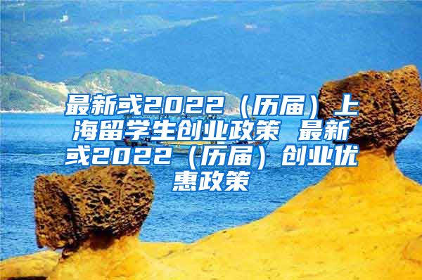 最新或2022（历届）上海留学生创业政策 最新或2022（历届）创业优惠政策