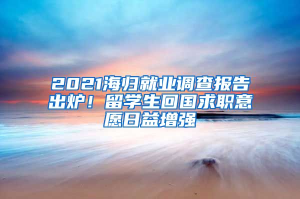 2021海归就业调查报告出炉！留学生回国求职意愿日益增强