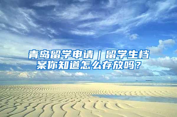 青岛留学申请｜留学生档案你知道怎么存放吗？