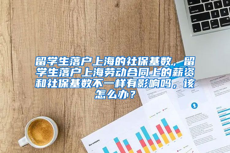 留学生落户上海的社保基数，留学生落户上海劳动合同上的薪资和社保基数不一样有影响吗，该怎么办？