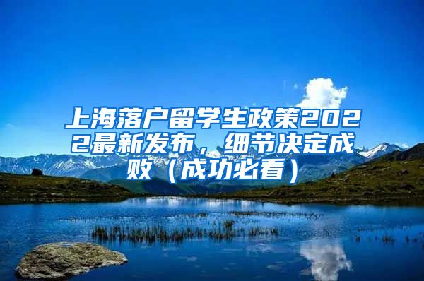 上海落户留学生政策2022最新发布，细节决定成败（成功必看）