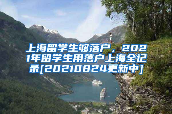 上海留学生够落户，2021年留学生用落户上海全记录[20210824更新中]