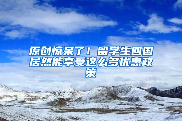 原创惊呆了！留学生回国居然能享受这么多优惠政策