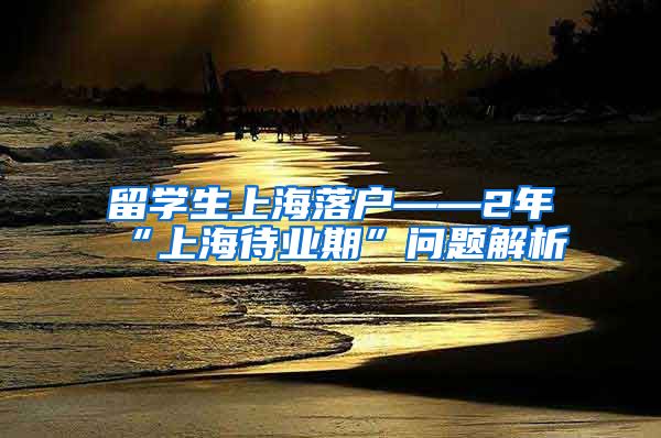 留学生上海落户——2年“上海待业期”问题解析