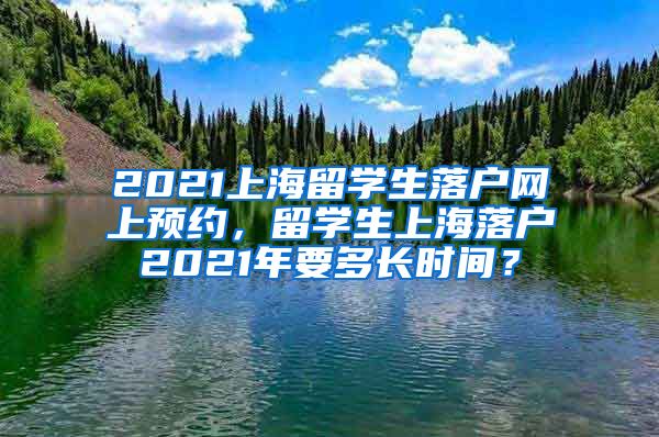 2021上海留学生落户网上预约，留学生上海落户2021年要多长时间？